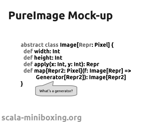 scala-miniboxing.org
PureImage Mock-up
PureImage Mock-up
abstract class Image[Repr: Pixel] {
def width: Int
def height: Int
def apply(x: Int, y: Int): Repr
def map[Repr2: Pixel](f: Image[Repr] =>
Generator[Repr2]): Image[Repr2]
}
What's a generator?
