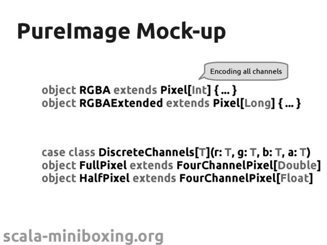scala-miniboxing.org
PureImage Mock-up
PureImage Mock-up
object RGBA extends Pixel[Int] { ... }
object RGBAExtended extends Pixel[Long] { ... }
Encoding all channels
case class DiscreteChannels[T](r: T, g: T, b: T, a: T)
object FullPixel extends FourChannelPixel[Double]
object HalfPixel extends FourChannelPixel[Float]
