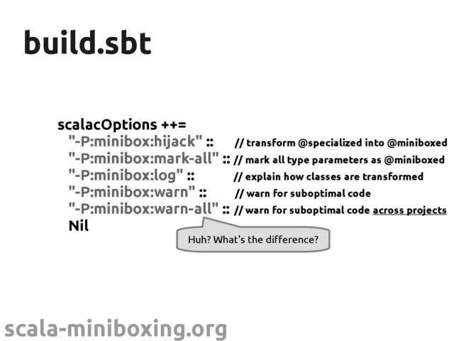 scala-miniboxing.org
build.sbt
build.sbt
scalacOptions ++=
"-P:minibox:hijack" :: // transform @specialized into @miniboxed
"-P:minibox:mark-all" :: // mark all type parameters as @miniboxed
"-P:minibox:log" :: // explain how classes are transformed
"-P:minibox:warn" :: // warn for suboptimal code
"-P:minibox:warn-all" :: // warn for suboptimal code across projects
Nil
Huh? What's the difference?
