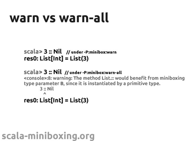 scala-miniboxing.org
warn vs warn-all
warn vs warn-all
scala> 3 :: Nil // under -P:minibox:warn
res0: List[Int] = List(3)
scala> 3 :: Nil // under -P:minibox:warn-all
:8: warning: The method List.:: would benefit from miniboxing
type parameter B, since it is instantiated by a primitive type.
3 :: Nil
^
res0: List[Int] = List(3)
