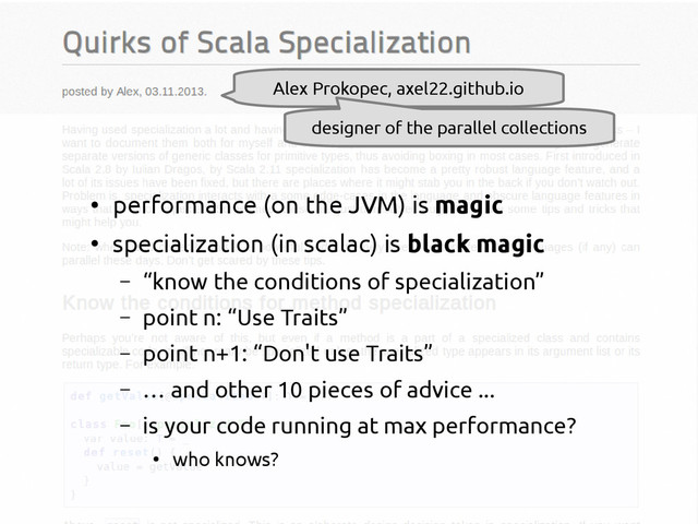 scala-miniboxing.org
Alex Prokopec, axel22.github.io
designer of the parallel collections
●
performance (on the JVM) is magic
●
specialization (in scalac) is black magic
– “know the conditions of specialization”
– point n: “Use Traits”
– point n+1: “Don't use Traits”
– … and other 10 pieces of advice ...
– is your code running at max performance?
●
who knows?
