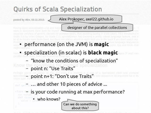 scala-miniboxing.org
Alex Prokopec, axel22.github.io
designer of the parallel collections
●
performance (on the JVM) is magic
●
specialization (in scalac) is black magic
– “know the conditions of specialization”
– point n: “Use Traits”
– point n+1: “Don't use Traits”
– … and other 10 pieces of advice ...
– is your code running at max performance?
●
who knows?
Can we do something
about this?
