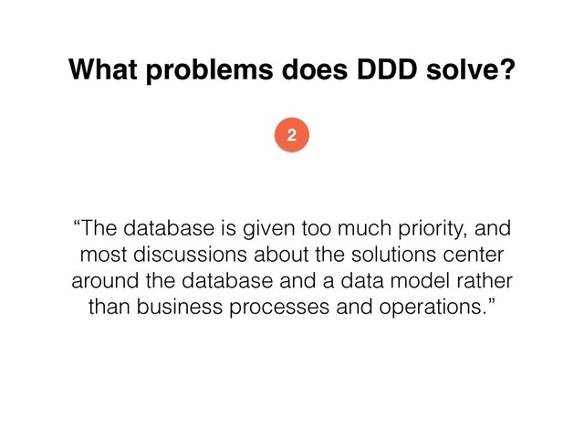 What problems does DDD solve?
“The database is given too much priority, and
most discussions about the solutions center
around the database and a data model rather
than business processes and operations.”
2
