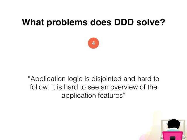 What problems does DDD solve?
“Application logic is disjointed and hard to
follow. It is hard to see an overview of the
application features”
4
