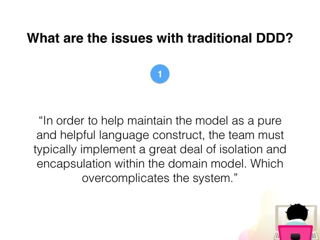 What are the issues with traditional DDD?
“In order to help maintain the model as a pure
and helpful language construct, the team must
typically implement a great deal of isolation and
encapsulation within the domain model. Which
overcomplicates the system.”
1
