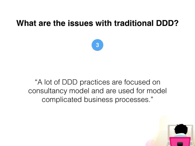 What are the issues with traditional DDD?
“A lot of DDD practices are focused on
consultancy model and are used for model
complicated business processes.”
3
