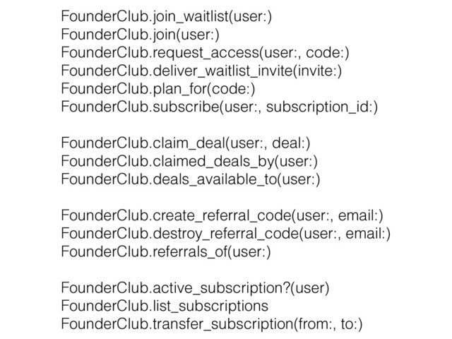 FounderClub.join_waitlist(user:)
 
FounderClub.join(user:)


FounderClub.request_access(user:, code:)


FounderClub.deliver_waitlist_invite(invite:)


FounderClub.plan_for(code:)
 
FounderClub.subscribe(user:, subscription_id:)


FounderClub.claim_deal(user:, deal:)


FounderClub.claimed_deals_by(user:)


FounderClub.deals_available_to(user:)


FounderClub.create_referral_code(user:, email:)


FounderClub.destroy_referral_code(user:, email:)
 
FounderClub.referrals_of(user:)
 
 
FounderClub.active_subscription?(user)


FounderClub.list_subscriptions
 
FounderClub.transfer_subscription(from:, to:)
