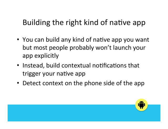 Building	  the	  right	  kind	  of	  na:ve	  app	  
•  You	  can	  build	  any	  kind	  of	  na:ve	  app	  you	  want	  
but	  most	  people	  probably	  won’t	  launch	  your	  
app	  explicitly	  
•  Instead,	  build	  contextual	  no:ﬁca:ons	  that	  
trigger	  your	  na:ve	  app	  
•  Detect	  context	  on	  the	  phone	  side	  of	  the	  app	  
