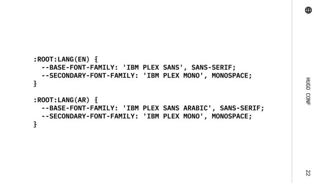 Hugo Conf 22
:root:lang(en) {

--base-font-family: 'IBM Plex Sans', Sans-Serif;

--secondary-font-family: 'IBM Plex Mono', monospace;

}


:root:lang(ar) {

--base-font-family: 'IBM Plex Sans Arabic', Sans-Serif;

--secondary-font-family: 'IBM Plex Mono', monospace;

}
