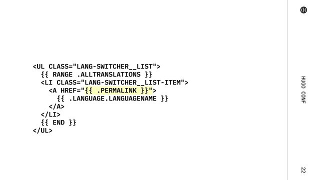 Hugo Conf 22
<ul class="lang-switcher__list">

{{ range .AllTranslations }}

<li class="lang-switcher__list-item">

<a href="{{%20.Permalink%20}}">

{{ .Language.LanguageName }}

</a>

</li>

{{ end }}

</ul>
