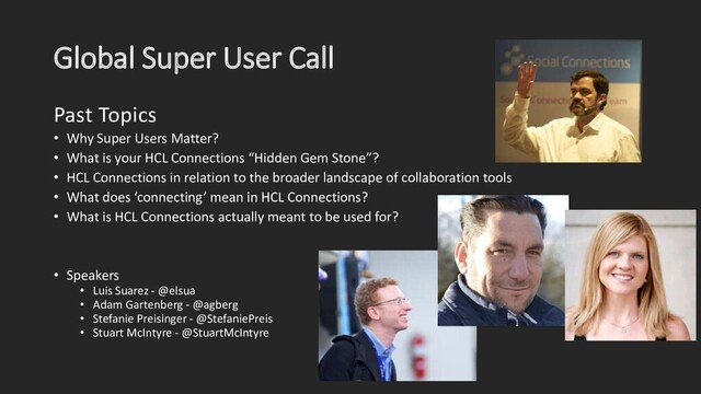 Global Super User Call
Past Topics
• Why Super Users Matter?
• What is your HCL Connections “Hidden Gem Stone”?
• HCL Connections in relation to the broader landscape of collaboration tools
• What does ‘connecting’ mean in HCL Connections?
• What is HCL Connections actually meant to be used for?
• Speakers
• Luis Suarez - @elsua
• Adam Gartenberg - @agberg
• Stefanie Preisinger - @StefaniePreis
• Stuart McIntyre - @StuartMcIntyre
