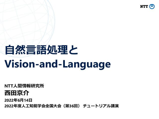 ⾃然⾔語処理と
Vision-and-Language
NTT⼈間情報研究所
⻄⽥京介
2022年6⽉14⽇
2022年度⼈⼯知能学会全国⼤会（第36回） チュートリアル講演
