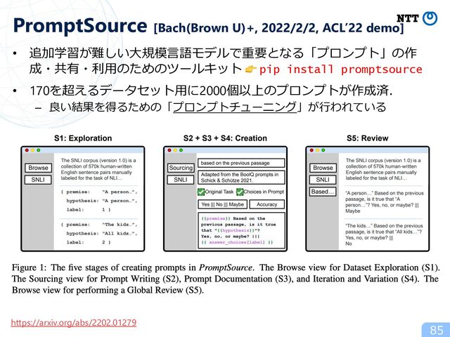 85
PromptSource [Bach(Brown U)+, 2022/2/2, ACL’22 demo]
https://arxiv.org/abs/2202.01279
• 追加学習が難しい⼤規模⾔語モデルで重要となる「プロンプト」の作
成・共有・利⽤のためのツールキット 👉 pip install promptsource
• 170を超えるデータセット⽤に2000個以上のプロンプトが作成済．
– 良い結果を得るための「プロンプトチューニング」が⾏われている
