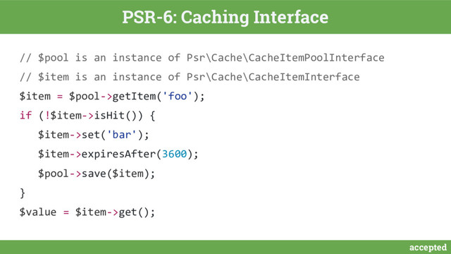 accepted
PSR-6: Caching Interface
// $pool is an instance of Psr\Cache\CacheItemPoolInterface
// $item is an instance of Psr\Cache\CacheItemInterface
$item = $pool->getItem('foo');
if (!$item->isHit()) {
$item->set('bar');
$item->expiresAfter(3600);
$pool->save($item);
}
$value = $item->get();
