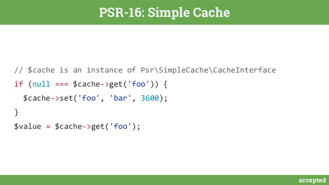 accepted
PSR-16: Simple Cache
// $cache is an instance of Psr\SimpleCache\CacheInterface
if (null === $cache->get('foo')) {
$cache->set('foo', 'bar', 3600);
}
$value = $cache->get('foo');
