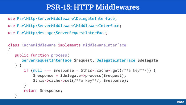 PSR-15: HTTP Middlewares
use Psr\Http\ServerMiddleware\DelegateInterface;
use Psr\Http\ServerMiddleware\MiddlewareInterface;
use Psr\Http\Message\ServerRequestInterface;
class CacheMiddleware implements MiddlewareInterface
{
public function process(
ServerRequestInterface $request, DelegateInterface $delegate
) {
if (null === $response = $this->cache->get(/**a key**/)) {
$response = $delegate->process($request);
$this->cache->set(/**a key**/, $response);
}
return $response;
}
vote
