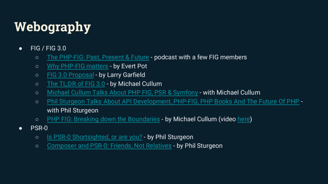 Webography
● FIG / FIG 3.0
○ The PHP-FIG: Past, Present & Future - podcast with a few FIG members
○ Why PHP-FIG matters - by Evert Pot
○ FIG 3.0 Proposal - by Larry Garfield
○ The TL;DR of FIG 3.0 - by Michael Cullum
○ Michael Cullum Talks About PHP FIG, PSR & Symfony - with Michael Cullum
○ Phil Sturgeon Talks About API Development, PHP-FIG, PHP Books And The Future Of PHP -
with Phil Sturgeon
○ PHP FIG: Breaking down the Boundaries - by Michael Cullum (video here)
● PSR-0
○ Is PSR-0 Shortsighted, or are you? - by Phil Sturgeon
○ Composer and PSR-0: Friends, Not Relatives - by Phil Sturgeon
