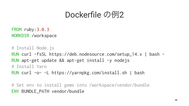Dockerﬁle ͷྫ2
FROM ruby:3.0.3
WORKDIR /workspace
# Install Node.js
RUN curl -fsSL https://deb.nodesource.com/setup_14.x | bash -
RUN apt-get update && apt-get install -y nodejs
# Install Yarn
RUN curl -o- -L https://yarnpkg.com/install.sh | bash
# Set env to install gems into /workspace/vendor/bundle
ENV BUNDLE_PATH vendor/bundle
15

