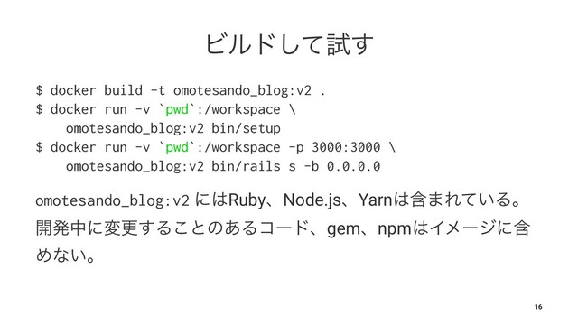 Ϗϧυͯ͠ࢼ͢
$ docker build -t omotesando_blog:v2 .
$ docker run -v `pwd`:/workspace \
omotesando_blog:v2 bin/setup
$ docker run -v `pwd`:/workspace -p 3000:3000 \
omotesando_blog:v2 bin/rails s -b 0.0.0.0
omotesando_blog:v2 ʹ͸RubyɺNode.jsɺYarn͸ؚ·Ε͍ͯΔɻ
։ൃதʹมߋ͢Δ͜ͱͷ͋Δίʔυɺgemɺnpm͸Πϝʔδʹؚ
Ίͳ͍ɻ
16
