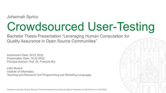 Crowdsourced User-Testing, Bachelor Thesis Presentation by Johannah Sprinz. Presented at LMU Munich on 10.02.2022.
Johannah Sprinz
Crowdsourced User-Testing
Bachelor Thesis Presentation “Leveraging Human Computation for
Quality Assurance in Open Source Communities”
Submission Date: 29.01.2022
Presentation Date: 10.02.2022
Principal Advisor: Prof. Dr. François Bry
LMU Munich
Institute of Informatics
Teaching and Research Unit Programming and Modelling Languages
