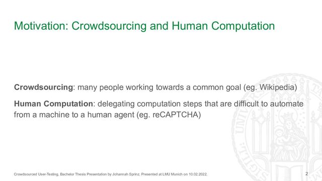 Crowdsourced User-Testing, Bachelor Thesis Presentation by Johannah Sprinz. Presented at LMU Munich on 10.02.2022.
Motivation: Crowdsourcing and Human Computation
Crowdsourcing: many people working towards a common goal (eg. Wikipedia)
Human Computation: delegating computation steps that are difficult to automate
from a machine to a human agent (eg. reCAPTCHA)
2
