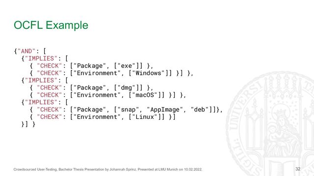 Crowdsourced User-Testing, Bachelor Thesis Presentation by Johannah Sprinz. Presented at LMU Munich on 10.02.2022.
OCFL Example
32
{"AND": [
{"IMPLIES": [
{ "CHECK": ["Package", ["exe"]] },
{ "CHECK": ["Environment", ["Windows"]] }] },
{"IMPLIES": [
{ "CHECK": ["Package", ["dmg"]] },
{ "CHECK": ["Environment", ["macOS"]] }] },
{"IMPLIES": [
{ "CHECK": ["Package", ["snap", "AppImage", "deb"]]},
{ "CHECK": ["Environment", ["Linux"]] }]
}] }
