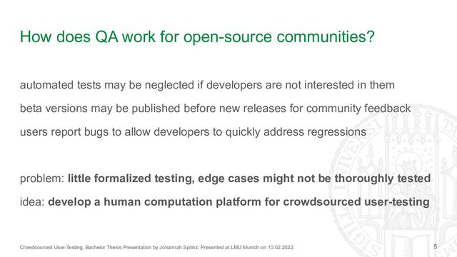 Crowdsourced User-Testing, Bachelor Thesis Presentation by Johannah Sprinz. Presented at LMU Munich on 10.02.2022.
How does QA work for open-source communities?
automated tests may be neglected if developers are not interested in them
beta versions may be published before new releases for community feedback
users report bugs to allow developers to quickly address regressions
problem: little formalized testing, edge cases might not be thoroughly tested
idea: develop a human computation platform for crowdsourced user-testing
5
