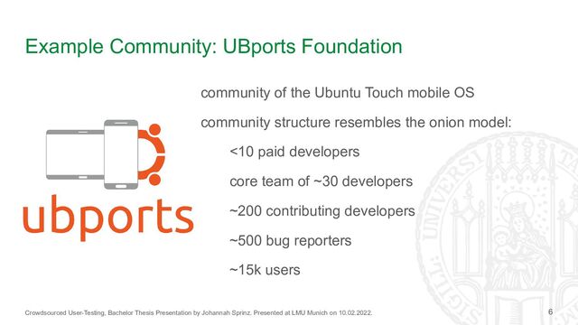 Crowdsourced User-Testing, Bachelor Thesis Presentation by Johannah Sprinz. Presented at LMU Munich on 10.02.2022.
Example Community: UBports Foundation
community of the Ubuntu Touch mobile OS
community structure resembles the onion model:
<10 paid developers
core team of ~30 developers
~200 contributing developers
~500 bug reporters
~15k users
6
