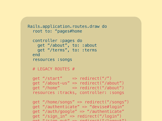 Rails.application.routes.draw do
root to: “pages#home”
!
controller :pages do
get “/about”, to: :about
get “/terms”, to: :terms
end
resources :songs
end
Rails.application.routes.draw do
root to: “pages#home
!
controller :pages do
get “/about”, to: :about
get “/terms”, to: :terms
end
resources :songs
!
# LEGACY ROUTES #
!
get “/start” => redirect(“/”)
get “/about-us” => redirect(“/about”)
get “/home” => redirect(“/about”)
resources :tracks, controller: :songs
!
get “/home/songs” => redirect(“/songs”)
get “/authenticate” => “devise#login”
get “/auth/google” => “/authenticate”
get “/sign_in” => redirect(“/login”)
