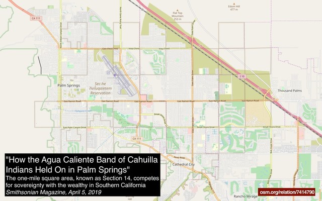 osm.org/relation/7414790
"How the Agua Caliente Band of Cahuilla
Indians Held On in Palm Springs"
The one-mile square area, known as Section 14, competes
for sovereignty with the wealthy in Southern California
Smithsonian Magazine, April 5, 2019
