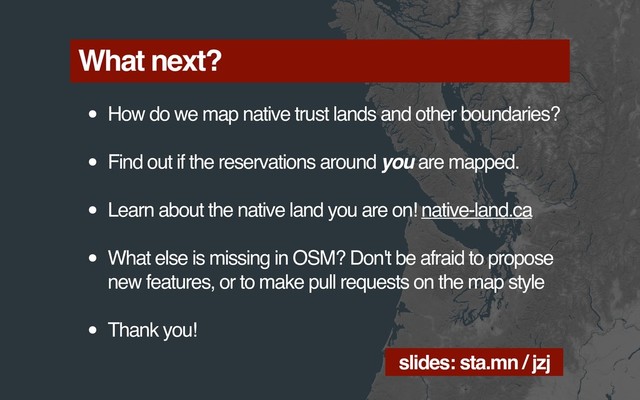 What next?
• How do we map native trust lands and other boundaries?
• Find out if the reservations around you are mapped.
• Learn about the native land you are on! native-land.ca
• What else is missing in OSM? Don't be afraid to propose
new features, or to make pull requests on the map style
• Thank you!
slides: sta.mn / jzj
