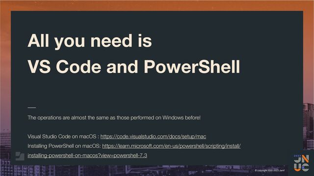 © copyright 2002-2023 Jamf
All you need is
VS Code and PowerShell
The operations are almost the same as those performed on Windows before!
Visual Studio Code on macOS : https://code.visualstudio.com/docs/setup/mac
Installing PowerShell on macOS: https://learn.microsoft.com/en-us/powershell/scripting/install/
installing-powershell-on-macos?view=powershell-7.3
