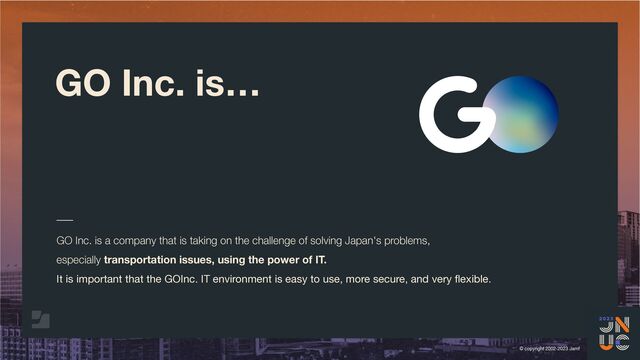 © copyright 2002-2023 Jamf
GO Inc. is…
GO Inc. is a company that is taking on the challenge of solving Japan's problems,
especially transportation issues, using the power of IT.
It is important that the GOInc. IT environment is easy to use, more secure, and very
fl
exible.
