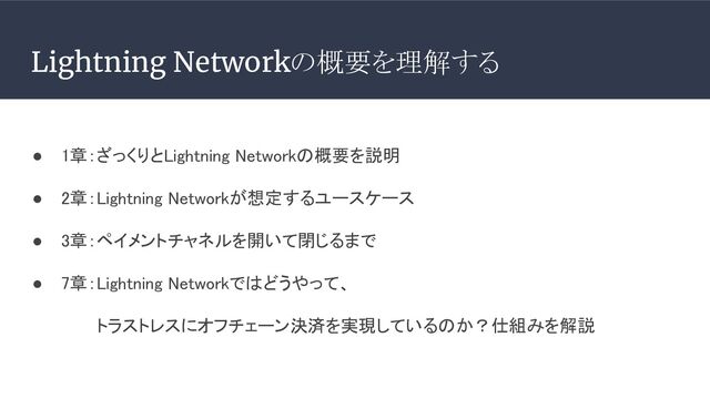Lightning Networkの概要を理解する
● 1章：ざっくりとLightning Networkの概要を説明 
● 2章：Lightning Networkが想定するユースケース 
● 3章：ペイメントチャネルを開いて閉じるまで 
● 7章：Lightning Networkではどうやって、 
トラストレスにオフチェーン決済を実現しているのか？仕組みを解説 
