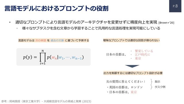 P.8
• 適切なプロンプトにより⾔語モデルのアーキテクチャを変更せずに精度向上を実現 [Brown+ʼ20]
• 様々なサブタスクを含む⽂章から学習することで汎⽤的な⾔語処理を実現可能にしている
⾔語モデルにおけるプロンプトの役割
⽇本の⾸都は、
参考︓岡崎教授（東京⼯業⼤学）- ⼤規模⾔語モデルの脅威と驚異 (2023)
次の質問に答えてください：
・英国の⾸都は、ロンドン
・⽇本の⾸都は、東京
• 繁栄している
• 江⼾時代に
• 東京
𝑝 𝑦 = $
!"#
$
𝑝 𝑤$
𝑤#
, ⋯ , 𝑤$%#
)
⾔語モデルは 次の単語 を 過去の⽂脈 に基づいて予測する
出⼒を制御するには適切なプロンプト設計が必要
指⽰
タスク例
曖昧なプロンプトでは適切な回答が得られない
