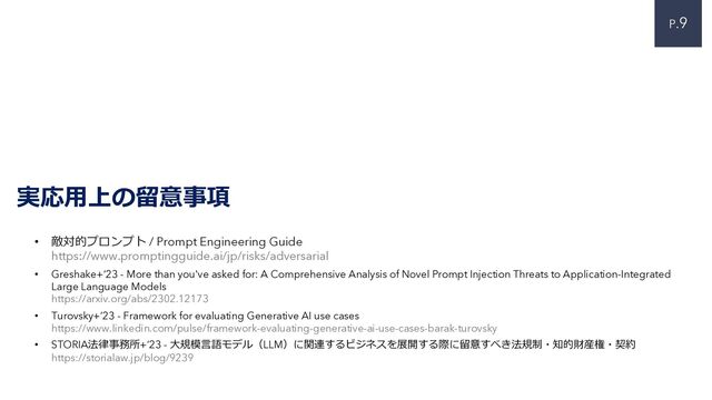P.9
実応⽤上の留意事項
• 敵対的プロンプト / Prompt Engineering Guide
https://www.promptingguide.ai/jp/risks/adversarial
• Greshake+‘23 - More than you've asked for: A Comprehensive Analysis of Novel Prompt Injection Threats to Application-Integrated
Large Language Models
https://arxiv.org/abs/2302.12173
• Turovsky+’23 - Framework for evaluating Generative AI use cases
https://www.linkedin.com/pulse/framework-evaluating-generative-ai-use-cases-barak-turovsky
• STORIA法律事務所+’23 - ⼤規模⾔語モデル（LLM）に関連するビジネスを展開する際に留意すべき法規制・知的財産権・契約
https://storialaw.jp/blog/9239
