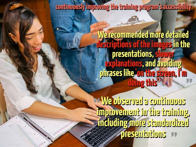 We recommended more detailed
descriptions of the images in the
presentations, slower
explanations, and avoiding
phrases like 'on the screen, I’m
doing this'
“
”
We observed a continuous
improvement in the training,
including more standardized
presentations
“
continuously improving the training program’s accessibility
