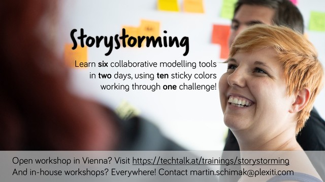 Open workshop in Vienna? Visit https://techtalk.at/trainings/storystorming
And in-house workshops? Everywhere! Contact martin.schimak@plexiti.com
Storystorming
Learn six collaborative modelling tools
in two days, using ten sticky colors
working through one challenge!
