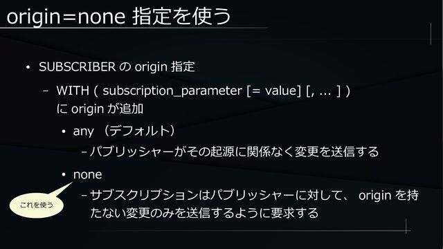 origin=none 指定を使う
● SUBSCRIBER の origin 指定
– WITH ( subscription_parameter [= value] [, ... ] )
に origin が追加
● any （デフォルト）
– パブリッシャーがその起源に関係なく変更を送信する
● none
– サブスクリプションはパブリッシャーに対して、 origin を持
たない変更のみを送信するように要求する
これを使う

