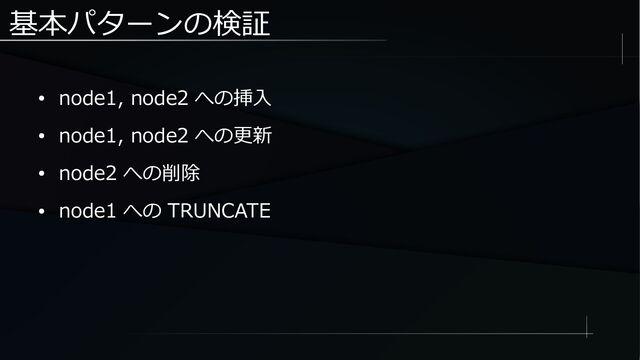 基本パターンの検証
● node1, node2 への挿入
● node1, node2 への更新
● node2 への削除
● node1 への TRUNCATE
