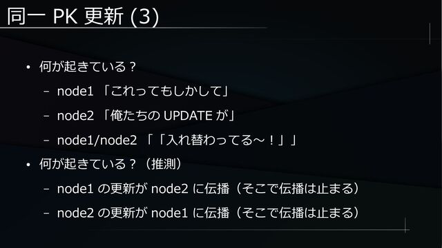 同一 PK 更新 (3)
● 何が起きている？
– node1 「これってもしかして」
– node2 「俺たちの UPDATE が」
– node1/node2 「「入れ替わってる～！」」
● 何が起きている？（推測）
– node1 の更新が node2 に伝播（そこで伝播は止まる）
– node2 の更新が node1 に伝播（そこで伝播は止まる）
