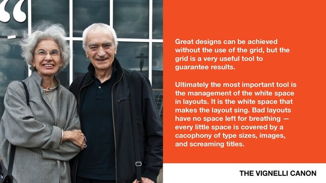 “
THE VIGNELLI CANON
Great designs can be achieved
without the use of the grid, but the
grid is a very useful tool to
guarantee results.
Ultimately the most important tool is
the management of the white space
in layouts. It is the white space that
makes the layout sing. Bad layouts
have no space left for breathing —
every little space is covered by a
cacophony of type sizes, images,
and screaming titles.
