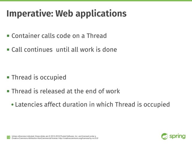 Unless otherwise indicated, these slides are © 2013-2018 Pivotal Software, Inc. and licensed under a

Creative Commons Attribution-NonCommercial license: http://creativecommons.org/licenses/by-nc/3.0/
! Container calls code on a Thread
! Call continues until all work is done
! Thread is occupied
! Thread is released at the end of work
• Latencies affect duration in which Thread is occupied
!12
Imperative: Web applications
