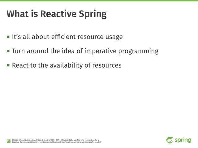 Unless otherwise indicated, these slides are © 2013-2018 Pivotal Software, Inc. and licensed under a

Creative Commons Attribution-NonCommercial license: http://creativecommons.org/licenses/by-nc/3.0/
! It’s all about efﬁcient resource usage
! Turn around the idea of imperative programming
! React to the availability of resources
!115
What is Reactive Spring
