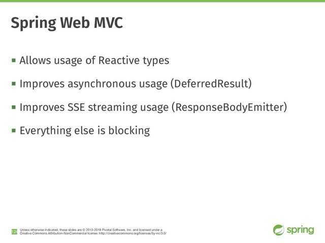 Unless otherwise indicated, these slides are © 2013-2018 Pivotal Software, Inc. and licensed under a

Creative Commons Attribution-NonCommercial license: http://creativecommons.org/licenses/by-nc/3.0/
! Allows usage of Reactive types
! Improves asynchronous usage (DeferredResult)
! Improves SSE streaming usage (ResponseBodyEmitter)
! Everything else is blocking
!124
Spring Web MVC
