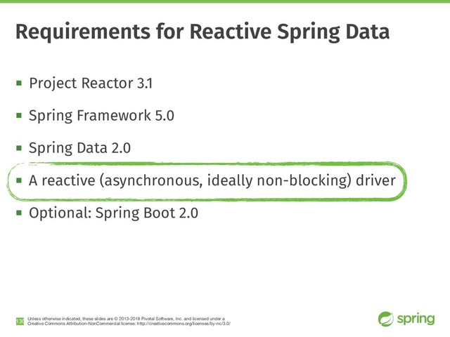 Unless otherwise indicated, these slides are © 2013-2018 Pivotal Software, Inc. and licensed under a

Creative Commons Attribution-NonCommercial license: http://creativecommons.org/licenses/by-nc/3.0/
! Project Reactor 3.1
! Spring Framework 5.0
! Spring Data 2.0
! A reactive (asynchronous, ideally non-blocking) driver
! Optional: Spring Boot 2.0
!130
Requirements for Reactive Spring Data
