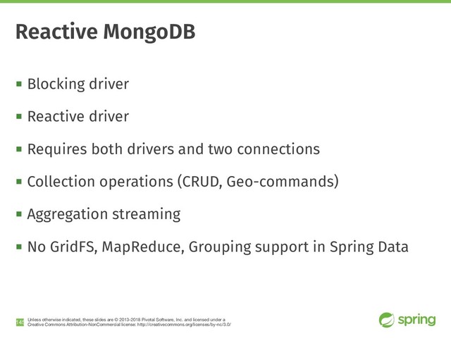 Unless otherwise indicated, these slides are © 2013-2018 Pivotal Software, Inc. and licensed under a

Creative Commons Attribution-NonCommercial license: http://creativecommons.org/licenses/by-nc/3.0/
! Blocking driver
! Reactive driver
! Requires both drivers and two connections
! Collection operations (CRUD, Geo-commands)
! Aggregation streaming
! No GridFS, MapReduce, Grouping support in Spring Data
!145
Reactive MongoDB
