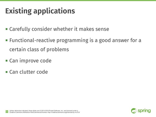Unless otherwise indicated, these slides are © 2013-2018 Pivotal Software, Inc. and licensed under a

Creative Commons Attribution-NonCommercial license: http://creativecommons.org/licenses/by-nc/3.0/
! Carefully consider whether it makes sense
! Functional-reactive programming is a good answer for a
certain class of problems
! Can improve code
! Can clutter code
!151
Existing applications
