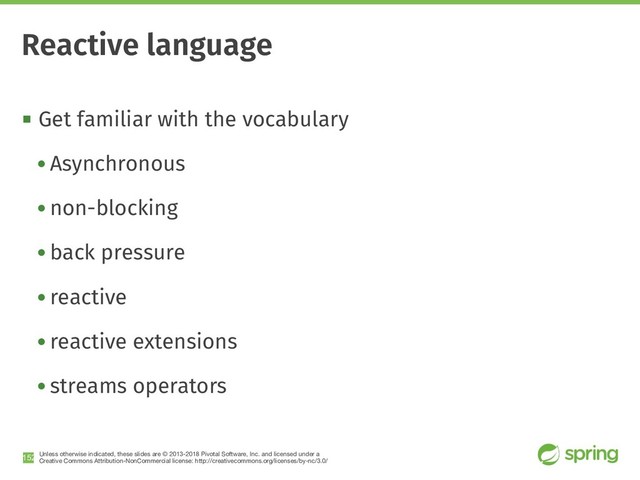 Unless otherwise indicated, these slides are © 2013-2018 Pivotal Software, Inc. and licensed under a

Creative Commons Attribution-NonCommercial license: http://creativecommons.org/licenses/by-nc/3.0/
! Get familiar with the vocabulary
• Asynchronous
• non-blocking
• back pressure
• reactive
• reactive extensions
• streams operators
!152
Reactive language
