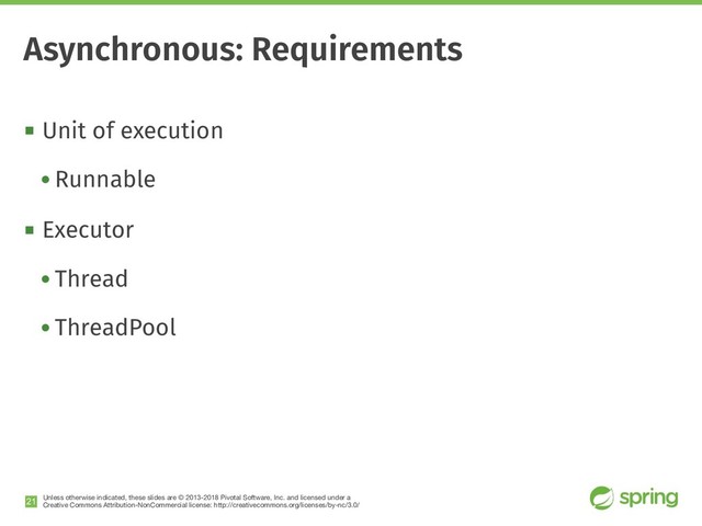 Unless otherwise indicated, these slides are © 2013-2018 Pivotal Software, Inc. and licensed under a

Creative Commons Attribution-NonCommercial license: http://creativecommons.org/licenses/by-nc/3.0/
! Unit of execution
• Runnable
! Executor
• Thread
• ThreadPool
!21
Asynchronous: Requirements
